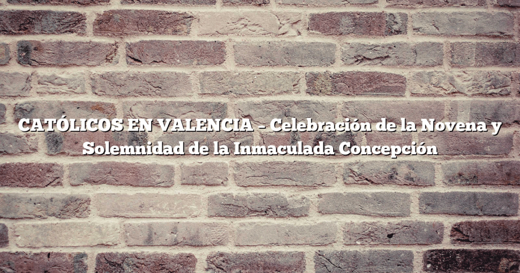 CATÓLICOS EN VALENCIA – Celebración de la Novena y Solemnidad de la Inmaculada Concepción  